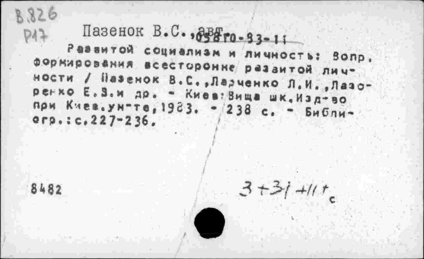 ﻿РА Пазенок В.С. ,^го.9з,и
РАЗВИТОЙ СОЦИАЛИЗМ и личность: 8олр, формирования всесторонне развитой личности / Наземок В. С, ,Лвдченко Л.И.,Лазорево Е.З.и др. - КиевгЗиша шк.Изд-чо при Киев.ун-те,1963. • 238 с. - Бибпи-огр.: с*227-236.	/
* / г
8Ш	3	-*■// \